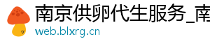 南京供卵代生服务_南京供卵价格_南京供卵机构	